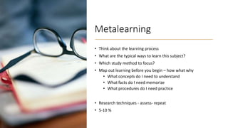 Metalearning
• Think about the learning process
• What are the typical ways to learn this subject?
• Which study method to focus?
• Map out learning before you begin – how what why
• What concepts do I need to understand
• What facts do I need memorize
• What procedures do I need practice
• Research techniques - assess- repeat
• 5-10 %
 