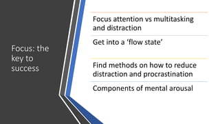 Focus: the
key to
success
Focus attention vs multitasking
and distraction
Get into a ‘flow state’
Find methods on how to reduce
distraction and procrastination
Components of mental arousal
 
