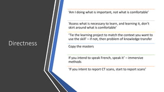 Directness
‘Am I doing what is important, not what is comfortable’
‘Assess what is necessary to learn, and learning it, don’t
skirt around what is comfortable’
‘Tie the learning project to match the context you want to
use the skill’ – if not, then problem of knowledge transfer
Copy the masters
If you intend to speak French, speak it’ – immersive
methods
‘If you intent to report CT scans, start to report scans’
 