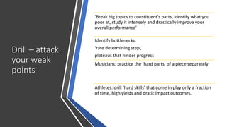 Drill – attack
your weak
points
‘Break big topics to constituent's parts, identify what you
poor at, study it intensely and drastically improve your
overall performance’
Identify bottlenecks:
‘rate determining step’,
plateaus that hinder progress
Musicians: practice the ‘hard parts’ of a piece separately
Athletes: drill ‘hard skills’ that come in play only a fraction
of time, high yields and dratic impact outcomes.
 