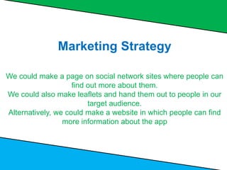 Marketing Strategy
We could make a page on social network sites where people can
find out more about them.
We could also make leaflets and hand them out to people in our
target audience.
Alternatively, we could make a website in which people can find
more information about the app
 