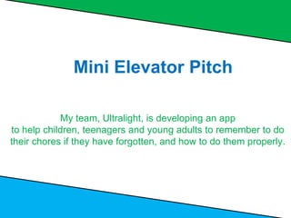 Mini Elevator Pitch
My team, Ultralight, is developing an app
to help children, teenagers and young adults to remember to do
their chores if they have forgotten, and how to do them properly.
 