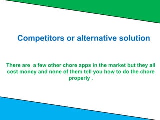 Competitors or alternative solution
There are a few other chore apps in the market but they all
cost money and none of them tell you how to do the chore
properly .
 