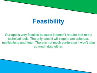Feasibility
Our app is very feasible because it doesn’t require that many
technical tools. The only ones it will require are calendar,
notifications and timer. There is not much content so it won’t take
up much data either.
 