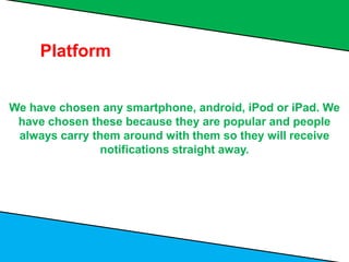 We have chosen any smartphone, android, iPod or iPad. We
have chosen these because they are popular and people
always carry them around with them so they will receive
notifications straight away.
Platform
 