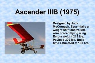 Ascender IIIB (1975),[object Object],    Designed by Jack McCornack. Essentially a weight shift controlled, wire braced flying wing.   Empty weight 215 lbs. Payload 300 lbs. Build time estimated at 100 hrs.,[object Object]