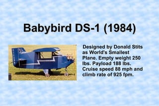 Babybird DS-1 (1984),[object Object],    Designed by Donald Stits as World's Smallest Plane. Empty weight 250 lbs. Payload 188 lbs. Cruise speed 88 mph and climb rate of 925 fpm.,[object Object]