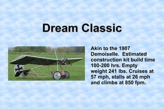 Dream Classic,[object Object],    Akin to the 1907 Demoiselle.  Estimated construction kit build time 100-200 hrs. Empty weight 241 lbs. Cruises at 57 mph, stalls at 26 mph and climbs at 850 fpm. ,[object Object]