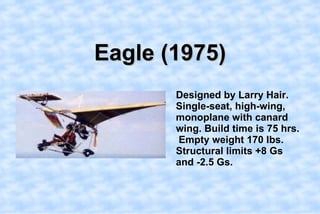 Eagle (1975),[object Object],    Designed by Larry Hair. Single-seat, high-wing, monoplane with canard wing. Build time is 75 hrs.  Empty weight 170 lbs. Structural limits +8 Gs and -2.5 Gs.,[object Object]
