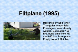 Flitplane (1995),[object Object],    Designed by Ed Fisher. Triangular windshield. Fuselage comes already welded. Estimated 150 hrs. build time from kit and 600 hrs. from plans. Empty weight 225 lbs.  ,[object Object]