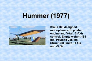 Hummer (1977),[object Object],    Klaus Hill designed monoplane with pusher engine and V-tail. 2-Axis control. Empty weight 185 lbs. Payload 255 lbs. Structural limits +4 Gs and -3 Gs. ,[object Object]