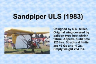 Sandpiper ULS (1983),[object Object],    Designed by R.N. Miller. Original wing covered by balloon-type heat shrink fabric. Approx. build time 120 hrs. Structural limits are +6 Gs and -4 Gs. Empty weight 254 lbs.,[object Object]