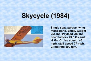 Skycycle (1984),[object Object],    Single seat, parasol-wing monoplane. Empty weight 254 lbs. Payload 200 lbs. Load factors +3.5 Gs and -2 Gs. Cruise speed  40 mph, stall speed 27 mph. Climb rate 500 fpm.,[object Object]