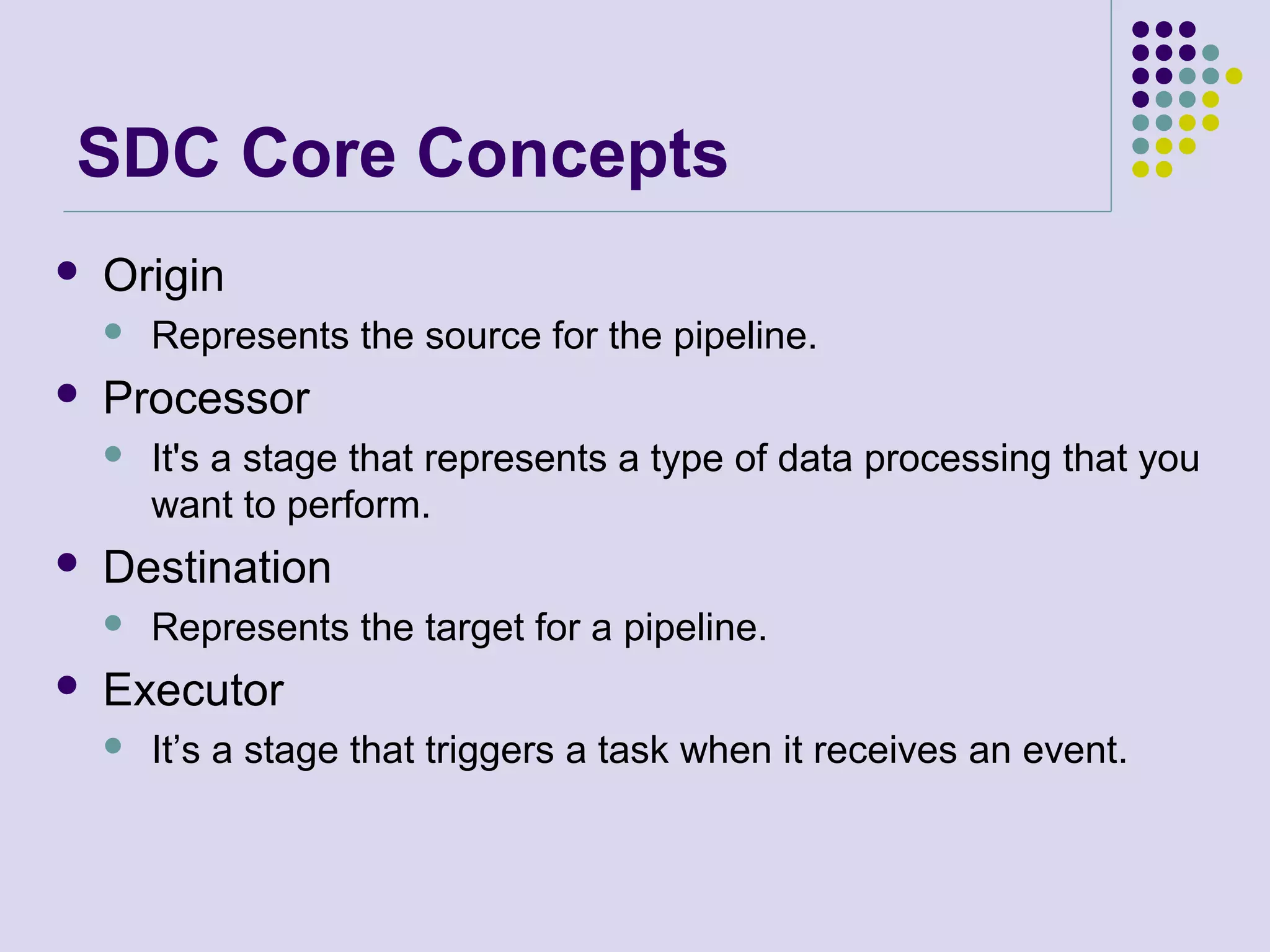 SDC Core Concepts
 Origin
 Represents the source for the pipeline.
 Processor
 It's a stage that represents a type of data processing that you
want to perform.
 Destination
 Represents the target for a pipeline.
 Executor
 It’s a stage that triggers a task when it receives an event.
 