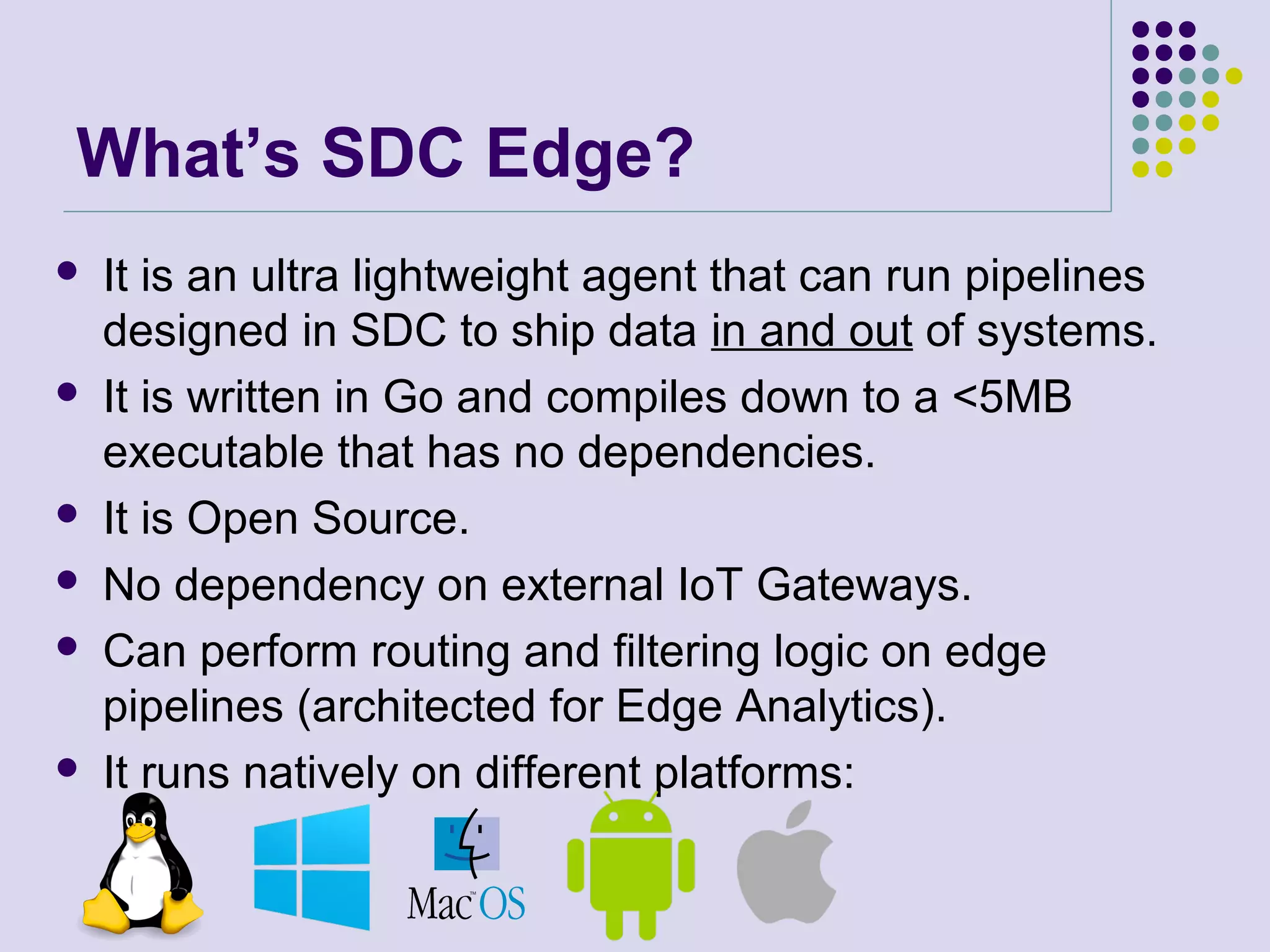 What’s SDC Edge?
 It is an ultra lightweight agent that can run pipelines
designed in SDC to ship data in and out of systems.
 It is written in Go and compiles down to a <5MB
executable that has no dependencies.
 It is Open Source.
 No dependency on external IoT Gateways.
 Can perform routing and filtering logic on edge
pipelines (architected for Edge Analytics).
 It runs natively on different platforms:
 