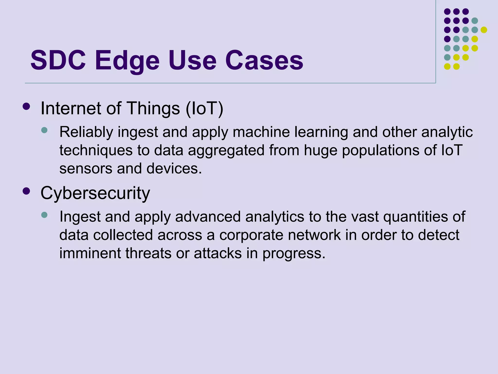 SDC Edge Use Cases
 Internet of Things (IoT)
 Reliably ingest and apply machine learning and other analytic
techniques to data aggregated from huge populations of IoT
sensors and devices.
 Cybersecurity
 Ingest and apply advanced analytics to the vast quantities of
data collected across a corporate network in order to detect
imminent threats or attacks in progress.
 