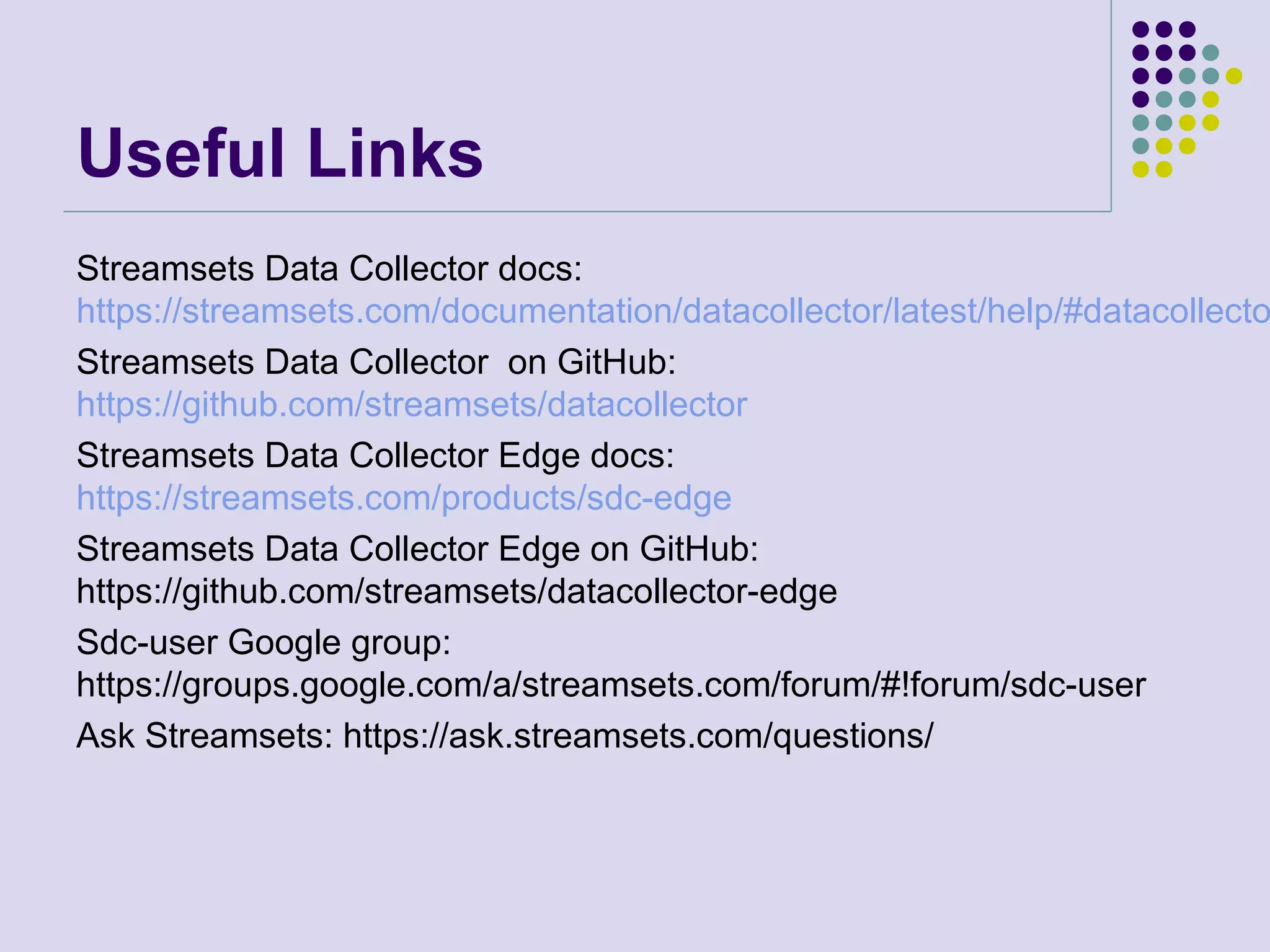 Useful Links
Streamsets Data Collector docs:
https://streamsets.com/documentation/datacollector/latest/help/#datacollecto
Streamsets Data Collector on GitHub:
https://github.com/streamsets/datacollector
Streamsets Data Collector Edge docs:
https://streamsets.com/products/sdc-edge
Streamsets Data Collector Edge on GitHub:
https://github.com/streamsets/datacollector-edge
Sdc-user Google group:
https://groups.google.com/a/streamsets.com/forum/#!forum/sdc-user
Ask Streamsets: https://ask.streamsets.com/questions/
 