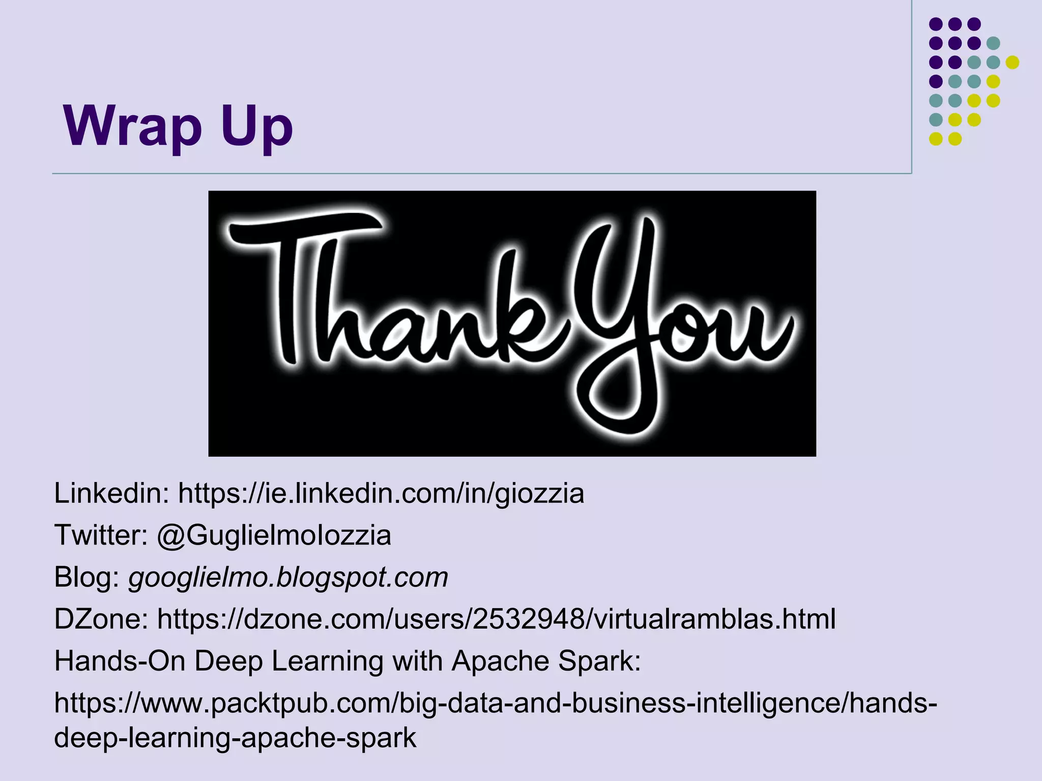 Wrap Up
Linkedin: https://ie.linkedin.com/in/giozzia
Twitter: @GuglielmoIozzia
Blog: googlielmo.blogspot.com
DZone: https://dzone.com/users/2532948/virtualramblas.html
Hands-On Deep Learning with Apache Spark:
https://www.packtpub.com/big-data-and-business-intelligence/hands-
deep-learning-apache-spark
 