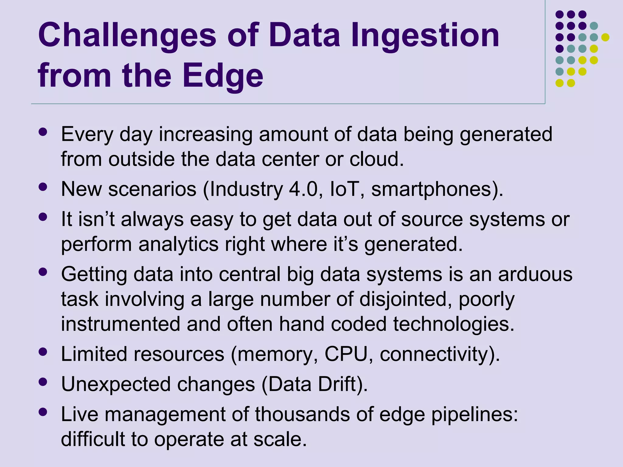 Challenges of Data Ingestion
from the Edge
 Every day increasing amount of data being generated
from outside the data center or cloud.
 New scenarios (Industry 4.0, IoT, smartphones).
 It isn’t always easy to get data out of source systems or
perform analytics right where it’s generated.
 Getting data into central big data systems is an arduous
task involving a large number of disjointed, poorly
instrumented and often hand coded technologies.
 Limited resources (memory, CPU, connectivity).
 Unexpected changes (Data Drift).
 Live management of thousands of edge pipelines:
difficult to operate at scale.
 