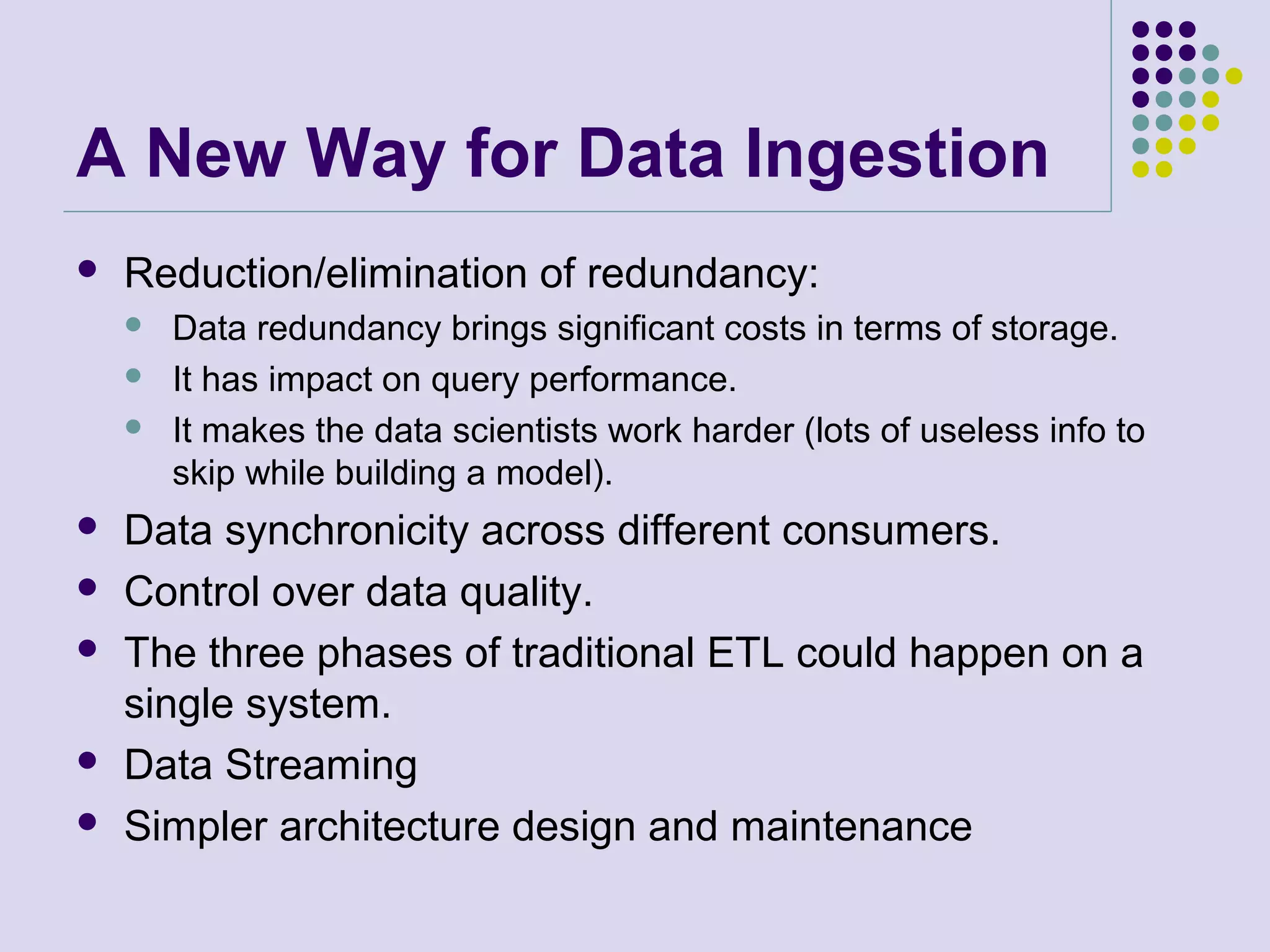 A New Way for Data Ingestion
 Reduction/elimination of redundancy:
 Data redundancy brings significant costs in terms of storage.
 It has impact on query performance.
 It makes the data scientists work harder (lots of useless info to
skip while building a model).
 Data synchronicity across different consumers.
 Control over data quality.
 The three phases of traditional ETL could happen on a
single system.
 Data Streaming
 Simpler architecture design and maintenance
 