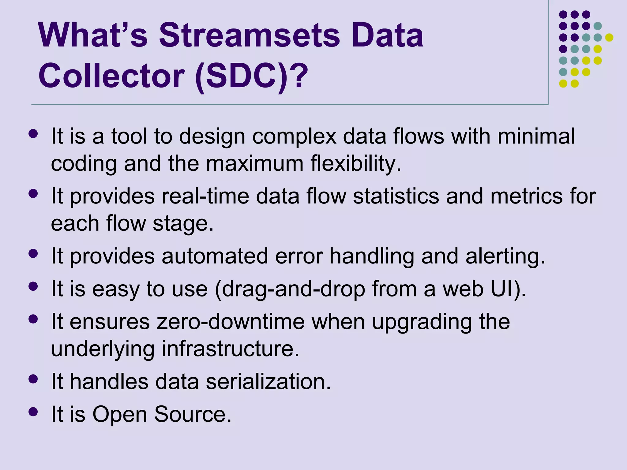 What’s Streamsets Data
Collector (SDC)?
 It is a tool to design complex data flows with minimal
coding and the maximum flexibility.
 It provides real-time data flow statistics and metrics for
each flow stage.
 It provides automated error handling and alerting.
 It is easy to use (drag-and-drop from a web UI).
 It ensures zero-downtime when upgrading the
underlying infrastructure.
 It handles data serialization.
 It is Open Source.
 