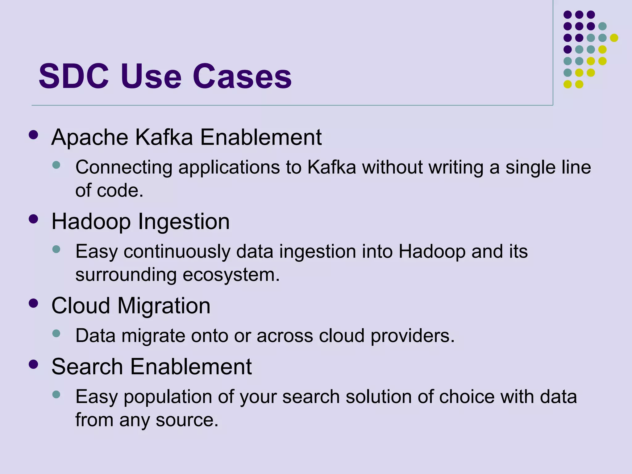 SDC Use Cases
 Apache Kafka Enablement
 Connecting applications to Kafka without writing a single line
of code.
 Hadoop Ingestion
 Easy continuously data ingestion into Hadoop and its
surrounding ecosystem.
 Cloud Migration
 Data migrate onto or across cloud providers.
 Search Enablement
 Easy population of your search solution of choice with data
from any source.
 