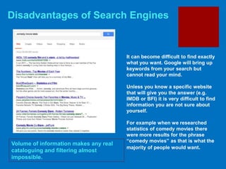 Disadvantages of Search Engines
Volume of information makes any real
cataloguing and filtering almost
impossible.
It can become difficult to find exactly
what you want. Google will bring up
keywords from your search but
cannot read your mind.
Unless you know a specific website
that will give you the answer (e.g.
IMDB or BFI) it is very difficult to find
information you are not sure about
yourself.
For example when we researched
statistics of comedy movies there
were more results for the phrase
“comedy movies” as that is what the
majority of people would want.
 
