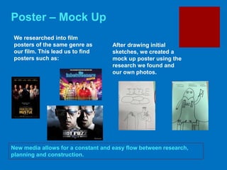 Poster – Mock Up
New media allows for a constant and easy flow between research,
planning and construction.
We researched into film
posters of the same genre as
our film. This lead us to find
posters such as:
After drawing initial
sketches, we created a
mock up poster using the
research we found and
our own photos.
 