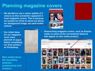 Planning magazine covers
New media blurs
the boundary
between
professional and
amateur.
• Researching magazine covers, such as Empire,
made us aware of the conventional features
that appear on this media product.
• We decided to use a colour palette of 3
colours as this convention appeared in
most magazine covers. This is because
we wanted our fonts to stand out above
our background image; we used muted
colours.
• Our initial ideas
for our magazine
cover were
planned on paper
before completing
our final product
on Photoshop.
 