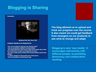 Blogging is very ‘new media’, it
encourages interactivity with
different people, accessibility,
democracy and collaborative
working.
Blogging is Sharing
The blog allowed us to upload and
track our progress over the course.
It also meant we could get feedback
from strangers on our products to
see what to change and adapt
 