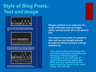 Style of Blog Posts;
Text and Image
 This new media technology also
allowed for greater exposure and
because of technological
convergence, the old way of
presenting work on paper and
DVD was not used and, all the
work could be found in the same
place, the internet
 Blogger enabled us to make use of a
range of formats such as images,
videos and text posts all in one place to
find
 This meant it was easier for people to
view and see our thought process
throughout without having to change
websites etc
 