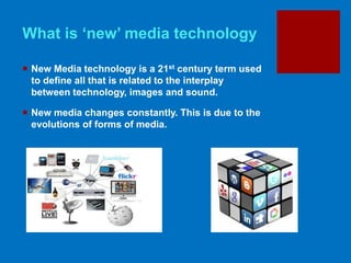 What is ‘new’ media technology
 New Media technology is a 21st century term used
to define all that is related to the interplay
between technology, images and sound.
 New media changes constantly. This is due to the
evolutions of forms of media.
 