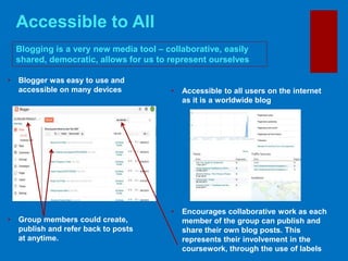 Accessible to All
Blogging is a very new media tool – collaborative, easily
shared, democratic, allows for us to represent ourselves
• Accessible to all users on the internet
as it is a worldwide blog
• Encourages collaborative work as each
member of the group can publish and
share their own blog posts. This
represents their involvement in the
coursework, through the use of labels
• Blogger was easy to use and
accessible on many devices
• Group members could create,
publish and refer back to posts
at anytime.
 