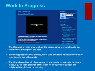 Work In Progress
 The blog was an easy way to show the progress we were making to our
coursework throughout the year
 Each blog post included the title, time, date and label which allowed us to
refer back to the older posts
 The blog allowed for all of our research and media products to be in one
place, e.g. we took pictures of the work we completed on paper and
published the pictures on the blog
 