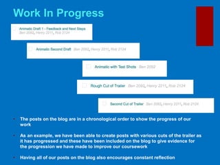 • The posts on the blog are in a chronological order to show the progress of our
work
• As an example, we have been able to create posts with various cuts of the trailer as
it has progressed and these have been included on the blog to give evidence for
the progression we have made to improve our coursework
• Having all of our posts on the blog also encourages constant reflection
Work In Progress
 