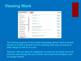 Viewing Work
 The sharing capacity of new media technology allows work to shared
quicker to enable a greater level of creativity with ease of access to
other blogs as well as our own
 However, this can allow for plagiarism as post can be easily found all
over the web through the use of other new media technologies such
as Google Search
 