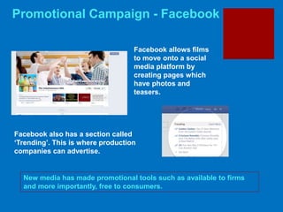 Promotional Campaign - Facebook
New media has made promotional tools such as available to firms
and more importantly, free to consumers.
Facebook allows films
to move onto a social
media platform by
creating pages which
have photos and
teasers.
Facebook also has a section called
‘Trending’. This is where production
companies can advertise.
 