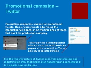 Promotional campaign –
Twitter
It is the two-way nature of Twitter (receiving and creating and
redistributing info) that makes it so appealing and successful. It
is a classic new media tool.
Production companies can pay for promotional
tweets. This is where tweets advertising the
production will appear in on the time lines of those
that don’t the production company.
Twitter also has a trending section
where you can see what tweets are
popular at the current time. You can
also pay to become trending
 