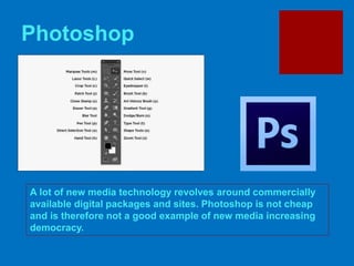Photoshop
A lot of new media technology revolves around commercially
available digital packages and sites. Photoshop is not cheap
and is therefore not a good example of new media increasing
democracy.
 