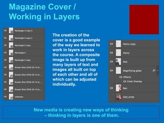 Magazine Cover /
Working in Layers
New media is creating new ways of thinking
– thinking in layers is one of them.
The creation of the
cover is a good example
of the way we learned to
work in layers across
the course. A composite
image is built up from
many layers of text and
images all built on top
of each other and all of
which can be adjusted
individually.
 