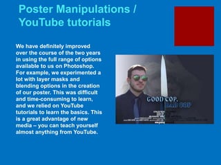 Poster Manipulations /
YouTube tutorials
We have definitely improved
over the course of the two years
in using the full range of options
available to us on Photoshop.
For example, we experimented a
lot with layer masks and
blending options in the creation
of our poster. This was difficult
and time-consuming to learn,
and we relied on YouTube
tutorials to learn the basics. This
is a great advantage of new
media – you can teach yourself
almost anything from YouTube.
 