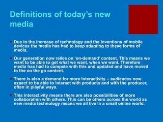 Definitions of today’s new
media
 Due to the increase of technology and the inventions of mobile
devices the media has had to keep adapting to these forms of
media.
 Our generation now relies on ‘on-demand’ content. This means we
want to be able to get what we want, when we want. Therefore
media has had to compete with this and updated and have moved
to the on the go content.
 There is also a demand for more interactivity – audiences now
expect to be able to interact with products and with the producer,
often in playful ways.
 This interactivity means there are also possibilities of more
collaboration with others. This can be others across the world as
new media technology means we all live in a small online world.
 