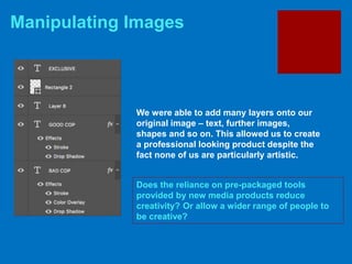 Manipulating Images
Does the reliance on pre-packaged tools
provided by new media products reduce
creativity? Or allow a wider range of people to
be creative?
We were able to add many layers onto our
original image – text, further images,
shapes and so on. This allowed us to create
a professional looking product despite the
fact none of us are particularly artistic.
 