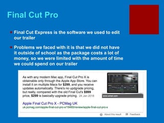 Final Cut Pro
 Final Cut Express is the software we used to edit
our trailer
 Problems we faced with it is that we did not have
it outside of school as the package costs a lot of
money, so we were limited with the amount of time
we could spend on our trailer
 