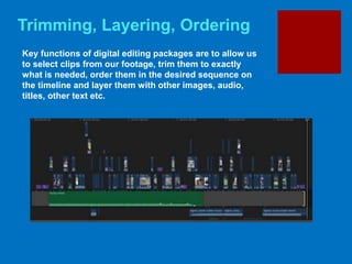 Trimming, Layering, Ordering
Key functions of digital editing packages are to allow us
to select clips from our footage, trim them to exactly
what is needed, order them in the desired sequence on
the timeline and layer them with other images, audio,
titles, other text etc.
 