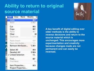 Ability to return to original
source material
A key benefit of digital editing over
older methods is the ability to
reverse decisions and return to the
source material which is
unchanged. This encourages more
experimentation and creativity
because changes made are not
permanent and can easily be
reversed.
 