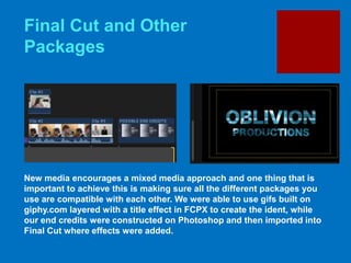 Final Cut and Other
Packages
New media encourages a mixed media approach and one thing that is
important to achieve this is making sure all the different packages you
use are compatible with each other. We were able to use gifs built on
giphy.com layered with a title effect in FCPX to create the ident, while
our end credits were constructed on Photoshop and then imported into
Final Cut where effects were added.
 