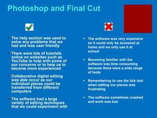 Photoshop and Final Cut
 The help section was used to
solve any problems that we
had and was user friendly
 There were lots of tutorials
online on websites such as
YouTube to help with some of
our concerns or to help us to
become more experienced
 Collaborative digital editing
was able occur as our
individual pieces could be
transferred from different
computers
 The software had a large
variety of editing techniques
that we could experiment with
 The software was very expensive
so it could only be accessed at
home and we only use it at
school
 Becoming familiar with the
software was time consuming
because there were a wide range
of tools
 Remembering to use the tick tool
when editing our pieces was
frustrating
 The software sometimes crashed
and work was lost
 