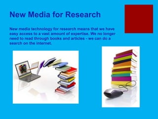 New Media for Research
New media technology for research means that we have
easy access to a vast amount of expertise. We no longer
need to read through books and articles - we can do a
search on the internet.
 
