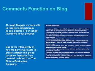 Comments Function on Blog
Through Blogger we were able
to receive feedback from
people outside of our school
interested in our product.
Due to the interactivity of
new media we were able to
create a better final piece
based on feedback from
professionals such as The
Picture Production
Company.
 